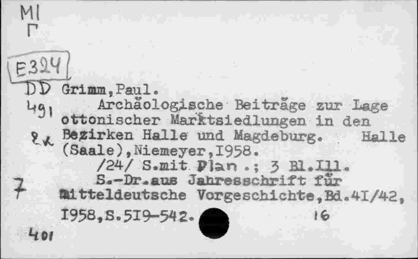 ﻿Ml г
T)V Grimm,Paul.
Цей Archäologische Beitrage zur Lage
' ottonischer Marktsiedlungen in den Bezirken Halle und Magdeburg. Hal le (Saale)»Niemeyer,1958.
/24/ S.mit Plan . ; 5 Bl.Ul.
S.—Dr.aus Jahresschrift fur
Äitteldeutsche Vorgeschichte,Bd.41/42,
1958,S.519-542.
16
491